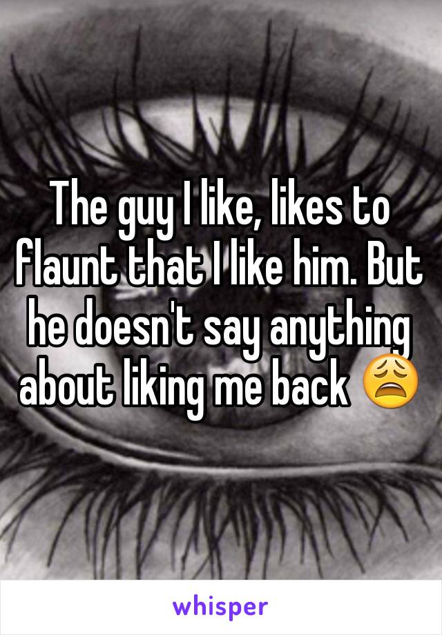 The guy I like, likes to flaunt that I like him. But he doesn't say anything about liking me back 😩