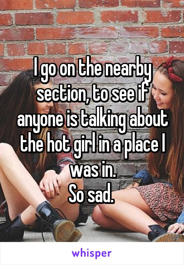 I go on the nearby section, to see if anyone is talking about the hot girl in a place I was in.
So sad. 