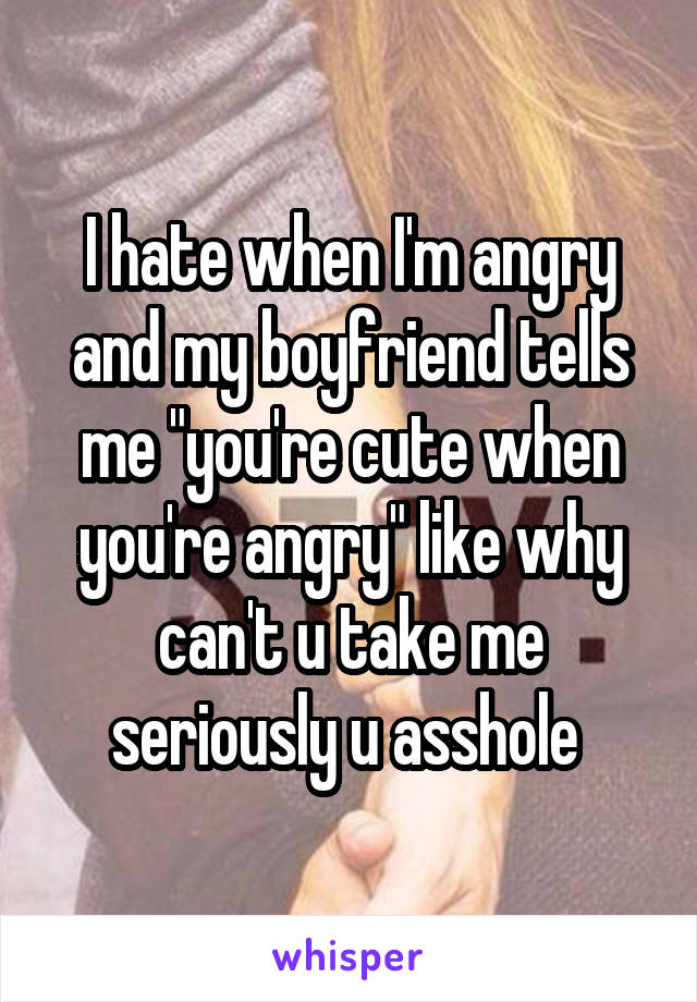 I hate when I'm angry and my boyfriend tells me "you're cute when you're angry" like why can't u take me seriously u asshole 