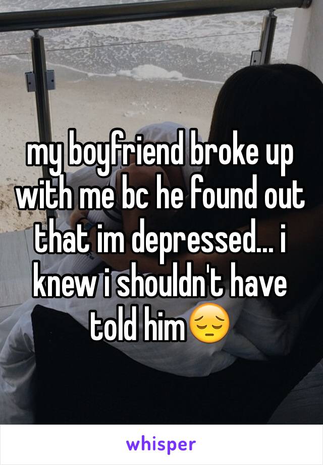 my boyfriend broke up with me bc he found out that im depressed... i knew i shouldn't have told him😔