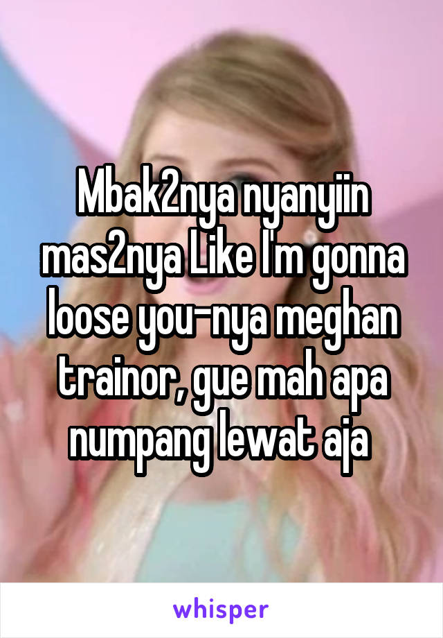 Mbak2nya nyanyiin mas2nya Like I'm gonna loose you-nya meghan trainor, gue mah apa numpang lewat aja 