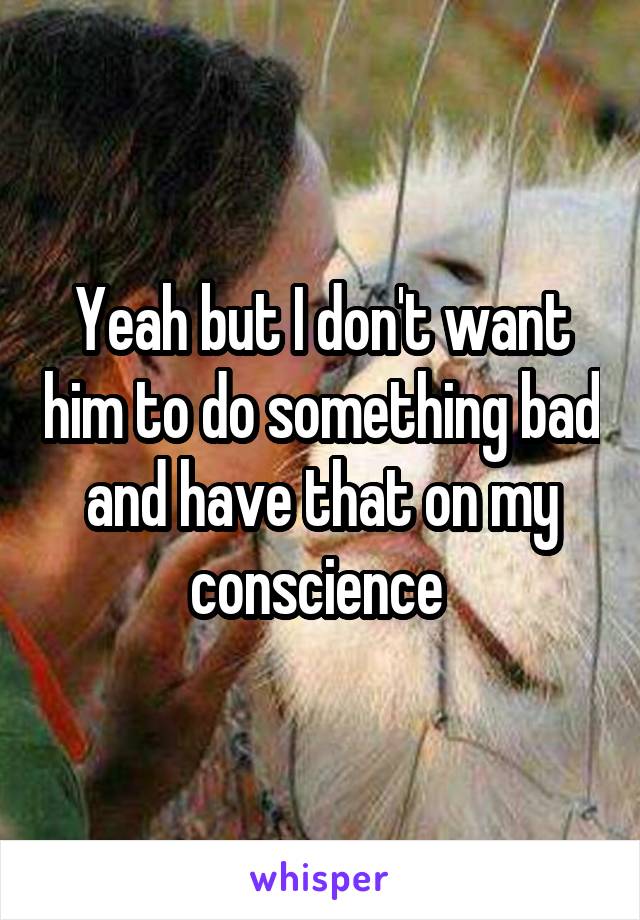 Yeah but I don't want him to do something bad and have that on my conscience 