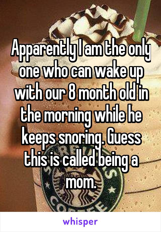 Apparently I am the only one who can wake up with our 8 month old in the morning while he keeps snoring. Guess this is called being a mom.