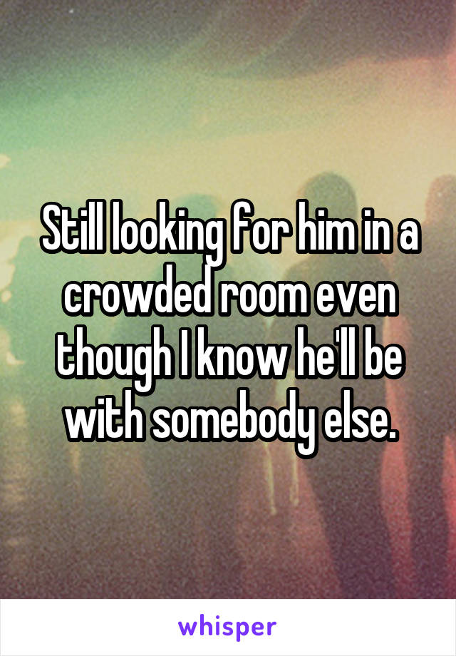 Still looking for him in a crowded room even though I know he'll be with somebody else.