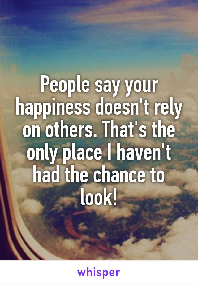 People say your happiness doesn't rely on others. That's the only place I haven't had the chance to look!