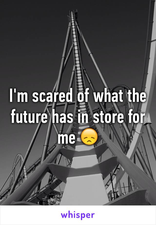 I'm scared of what the future has in store for me 😞