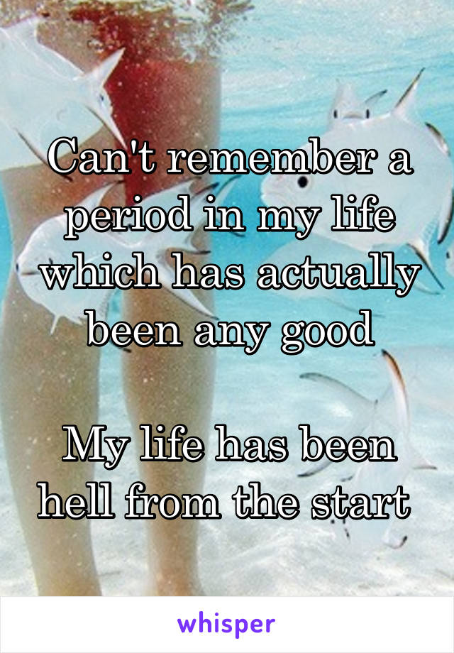 Can't remember a period in my life which has actually been any good

My life has been hell from the start 