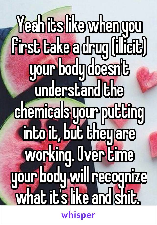 Yeah its like when you first take a drug (illicit) your body doesn't understand the chemicals your putting into it, but they are working. Over time your body will recognize what it's like and shit. 