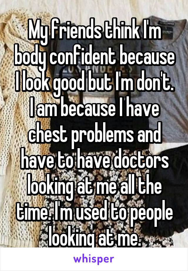 My friends think I'm body confident because I look good but I'm don't. I am because I have chest problems and have to have doctors looking at me all the time. I'm used to people looking at me.