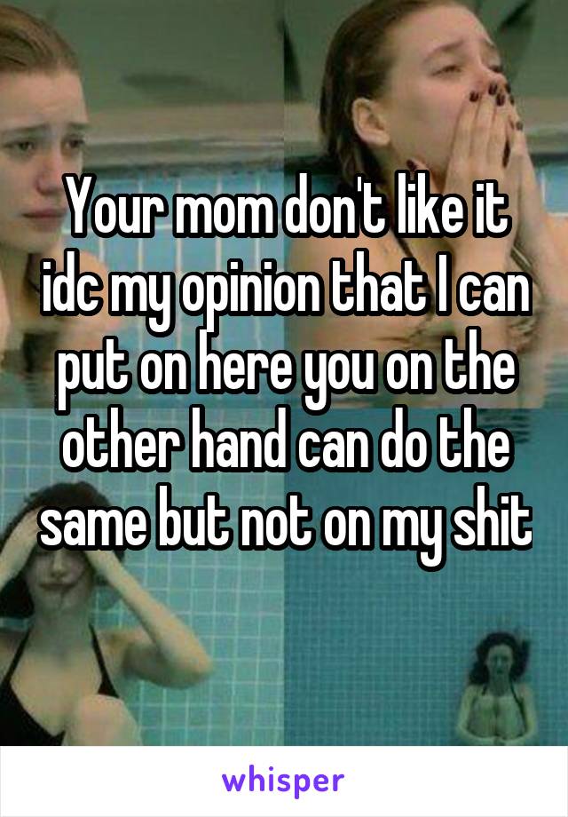 Your mom don't like it idc my opinion that I can put on here you on the other hand can do the same but not on my shit 