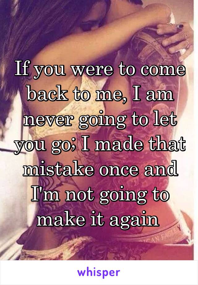 If you were to come back to me, I am never going to let you go; I made that mistake once and I'm not going to make it again 