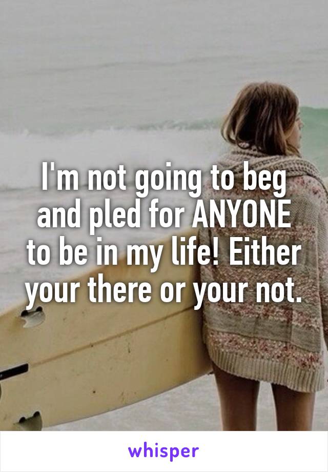 I'm not going to beg and pled for ANYONE to be in my life! Either your there or your not.