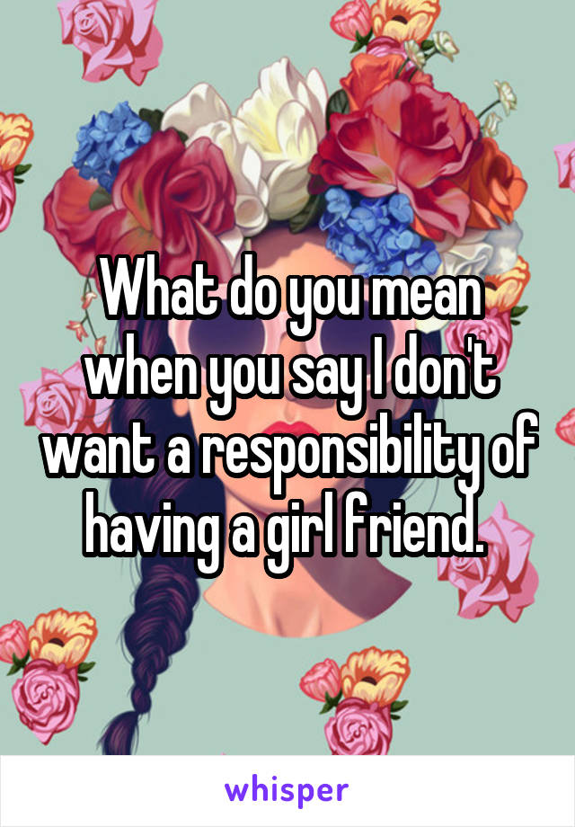 What do you mean when you say I don't want a responsibility of having a girl friend. 