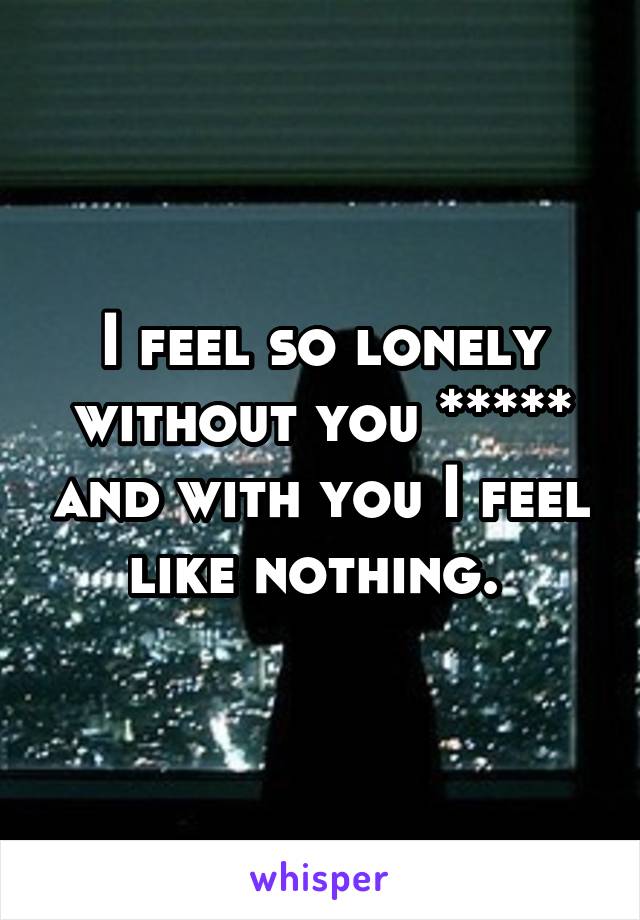 I feel so lonely without you ***** and with you I feel like nothing. 