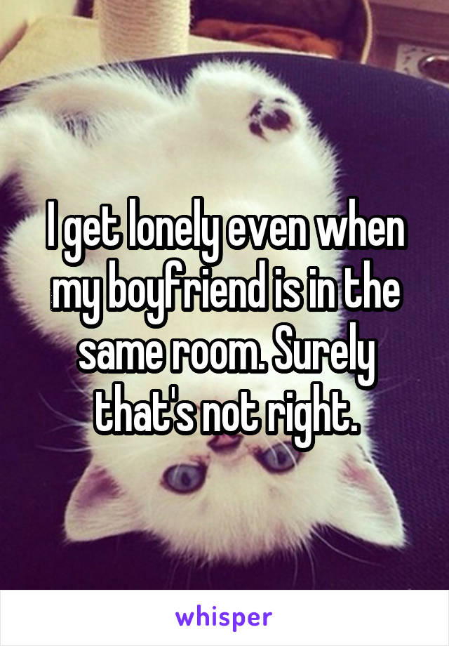 I get lonely even when my boyfriend is in the same room. Surely that's not right.