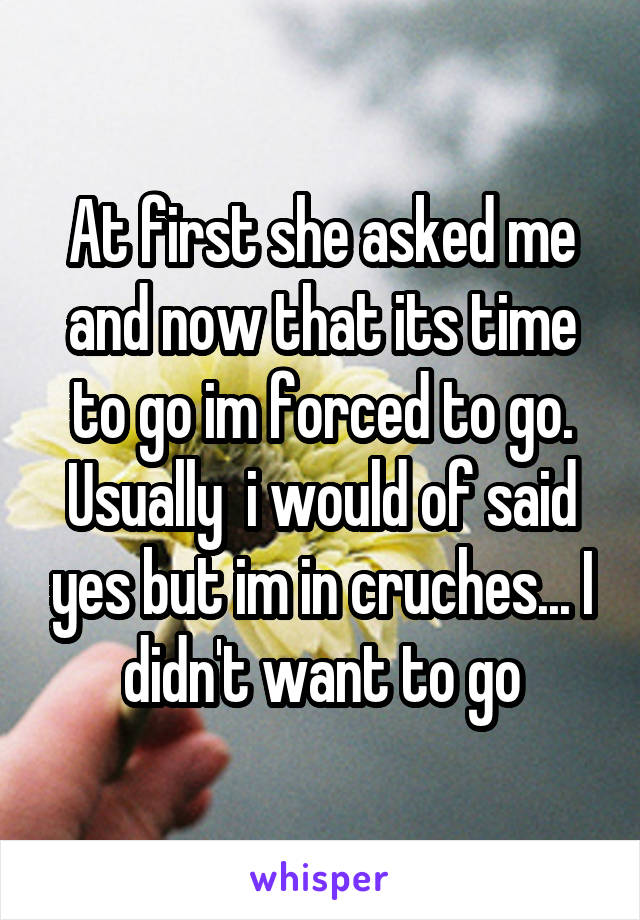 At first she asked me and now that its time to go im forced to go. Usually  i would of said yes but im in cruches... I didn't want to go