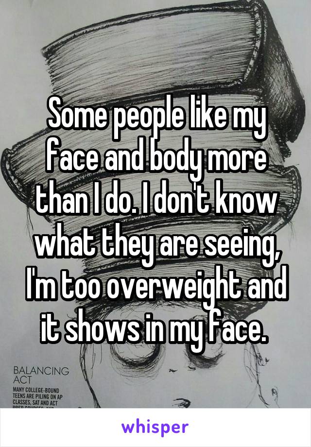 Some people like my face and body more than I do. I don't know what they are seeing, I'm too overweight and it shows in my face. 