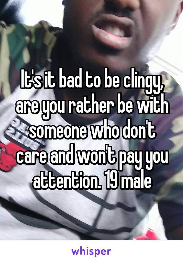 It's it bad to be clingy, are you rather be with someone who don't care and won't pay you attention. 19 male