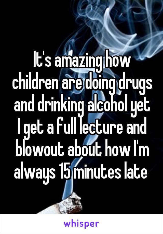 It's amazing how children are doing drugs and drinking alcohol yet I get a full lecture and blowout about how I'm always 15 minutes late 