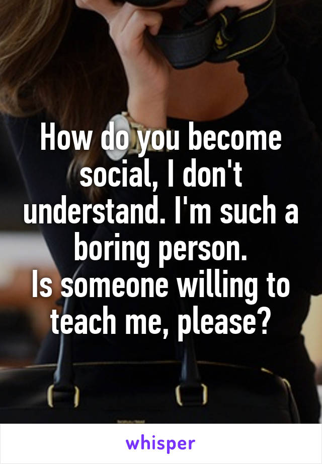 How do you become social, I don't understand. I'm such a boring person.
Is someone willing to teach me, please?