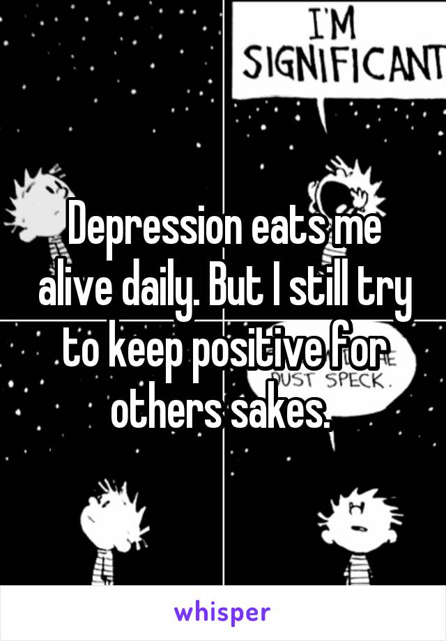 Depression eats me alive daily. But I still try to keep positive for others sakes. 