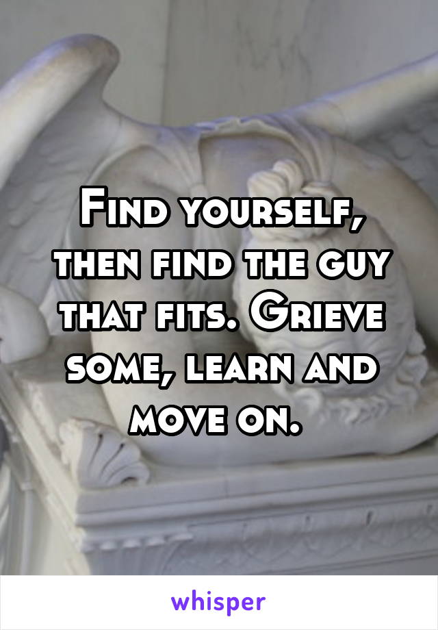 Find yourself, then find the guy that fits. Grieve some, learn and move on. 