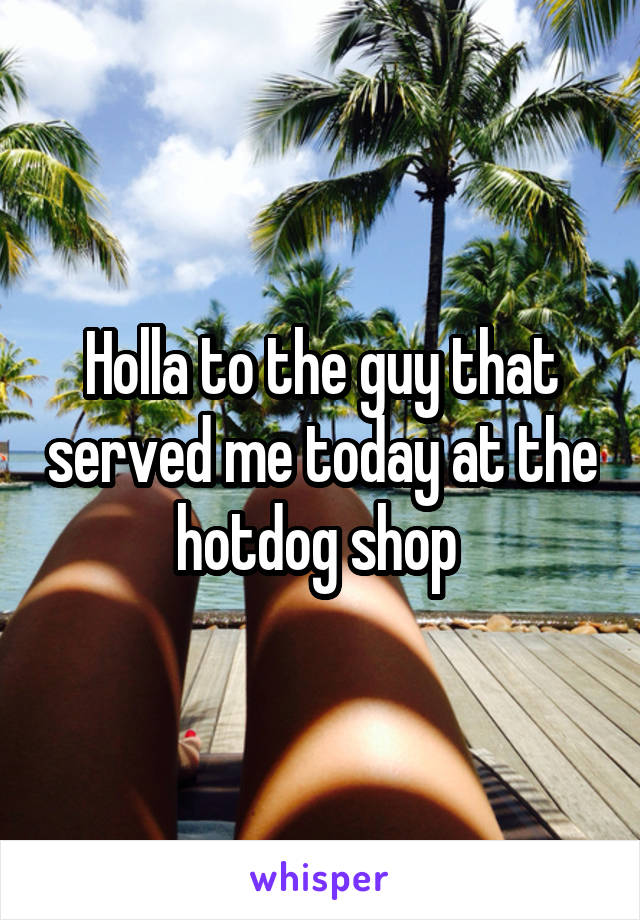 Holla to the guy that served me today at the hotdog shop 