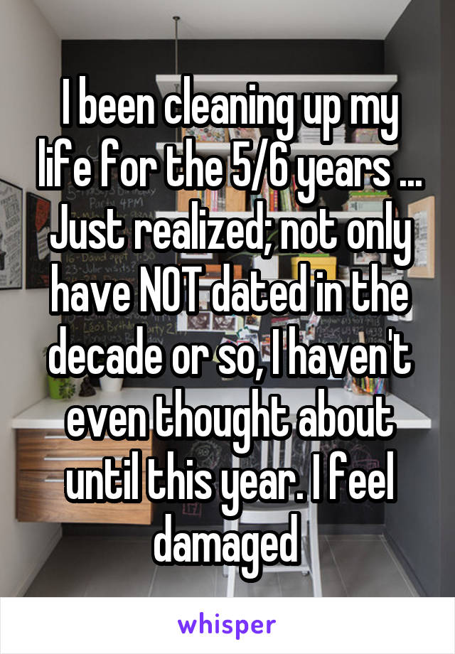 I been cleaning up my life for the 5/6 years ... Just realized; not only have NOT dated in the decade or so, I haven't even thought about until this year. I feel damaged 