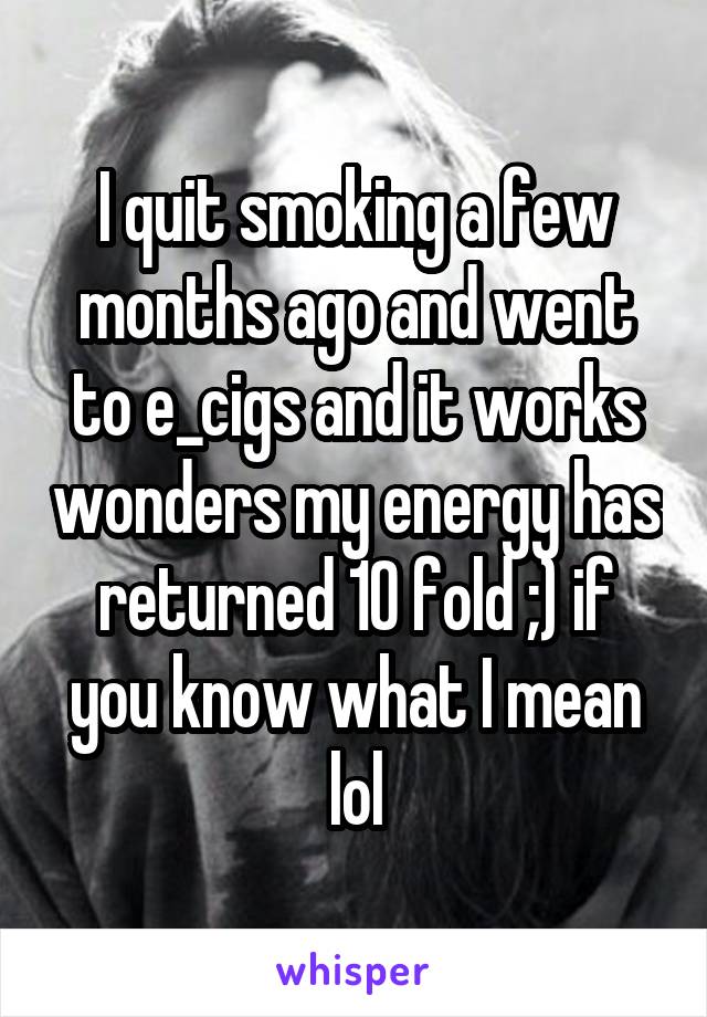 I quit smoking a few months ago and went to e_cigs and it works wonders my energy has returned 10 fold ;) if you know what I mean lol