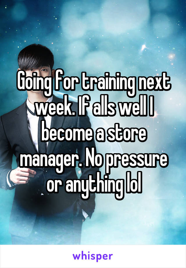 Going for training next week. If alls well I become a store manager. No pressure or anything lol