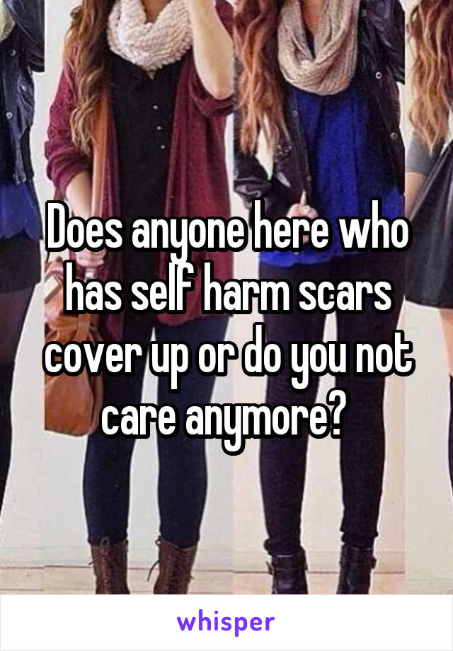 Does anyone here who has self harm scars cover up or do you not care anymore? 