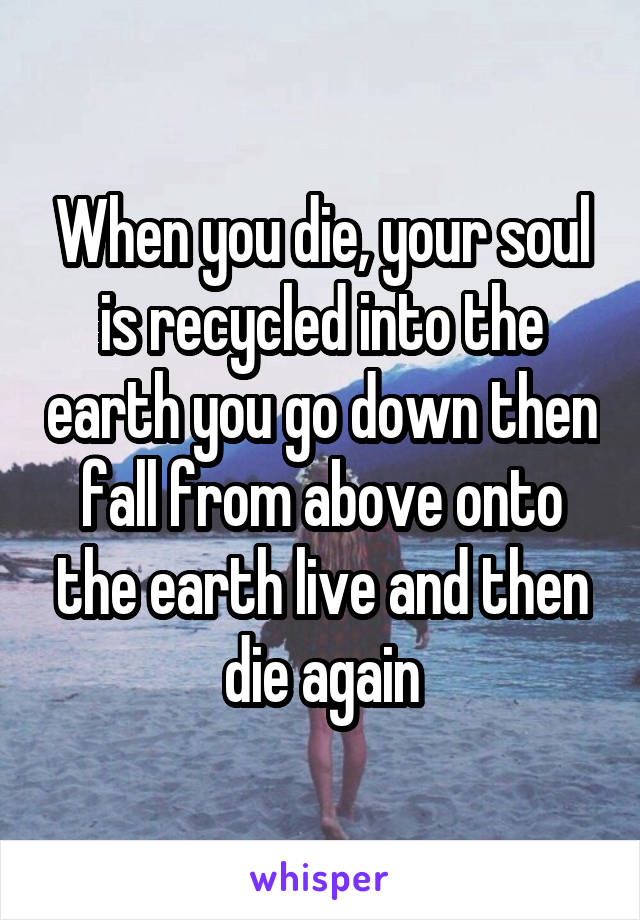 When you die, your soul is recycled into the earth you go down then fall from above onto the earth live and then die again