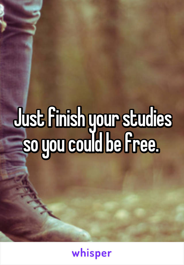 Just finish your studies so you could be free. 