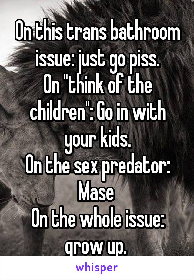 On this trans bathroom issue: just go piss.
On "think of the children": Go in with your kids.
On the sex predator: Mase 
On the whole issue: grow up. 