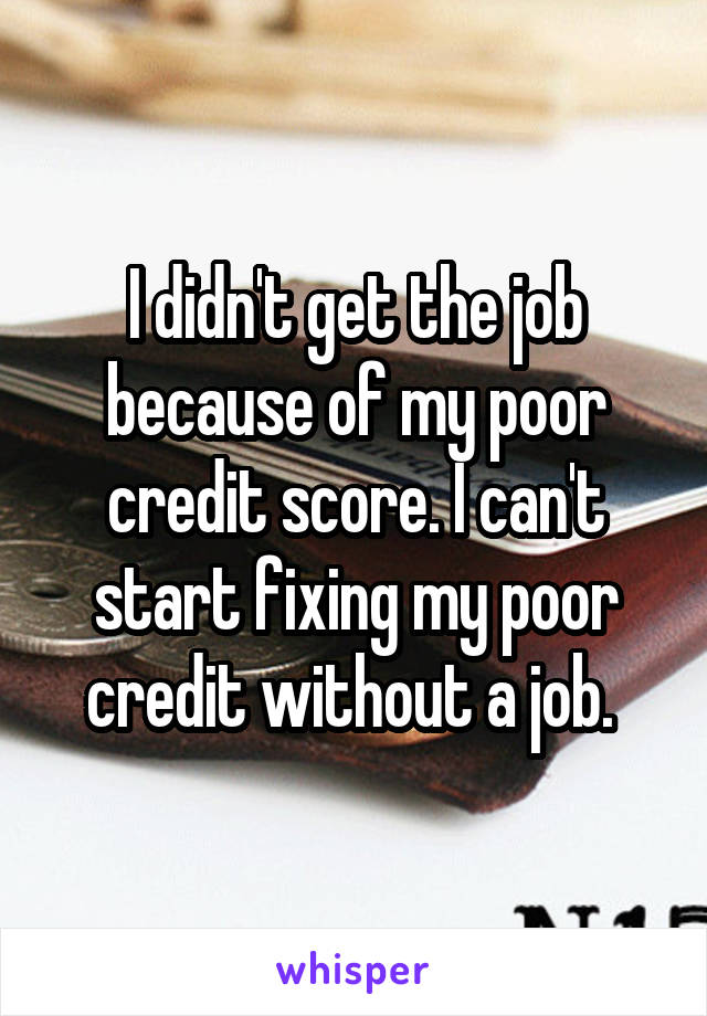 I didn't get the job because of my poor credit score. I can't start fixing my poor credit without a job. 