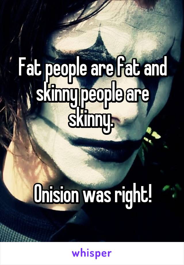 Fat people are fat and skinny people are skinny. 


Onision was right!