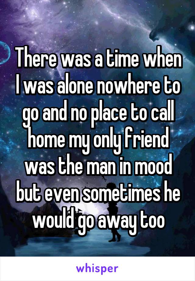 There was a time when I was alone nowhere to go and no place to call home my only friend was the man in mood but even sometimes he would go away too