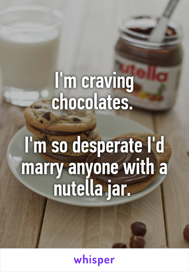 I'm craving chocolates. 

I'm so desperate I'd marry anyone with a nutella jar. 