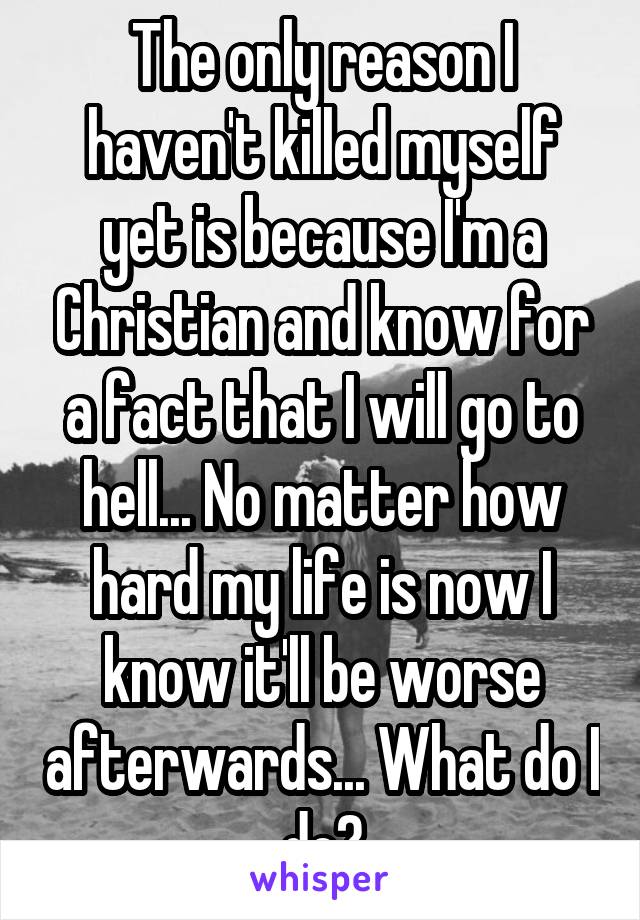 The only reason I haven't killed myself yet is because I'm a Christian and know for a fact that I will go to hell... No matter how hard my life is now I know it'll be worse afterwards... What do I do?