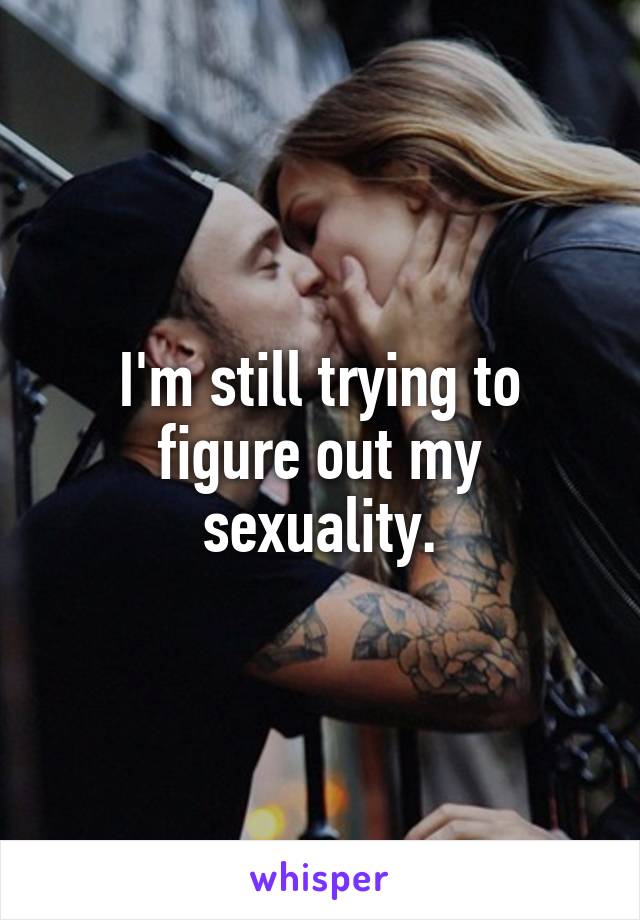 I'm still trying to figure out my sexuality.