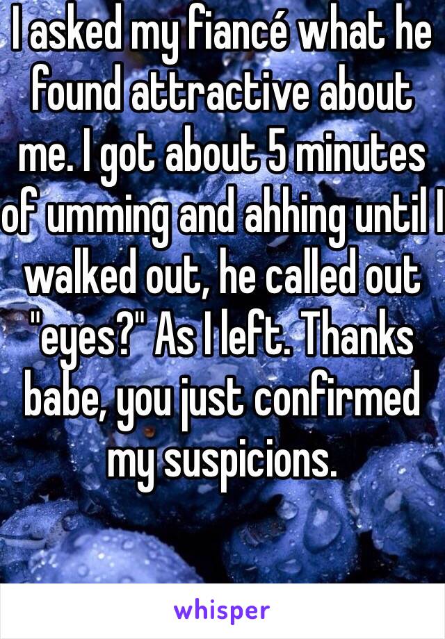 I asked my fiancé what he found attractive about me. I got about 5 minutes of umming and ahhing until I walked out, he called out "eyes?" As I left. Thanks babe, you just confirmed my suspicions. 