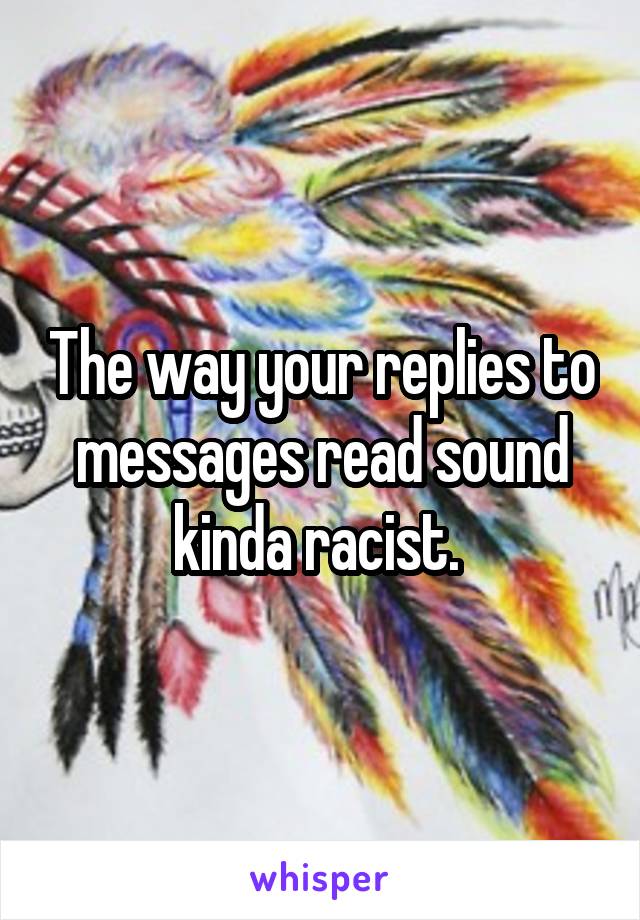 The way your replies to messages read sound kinda racist. 