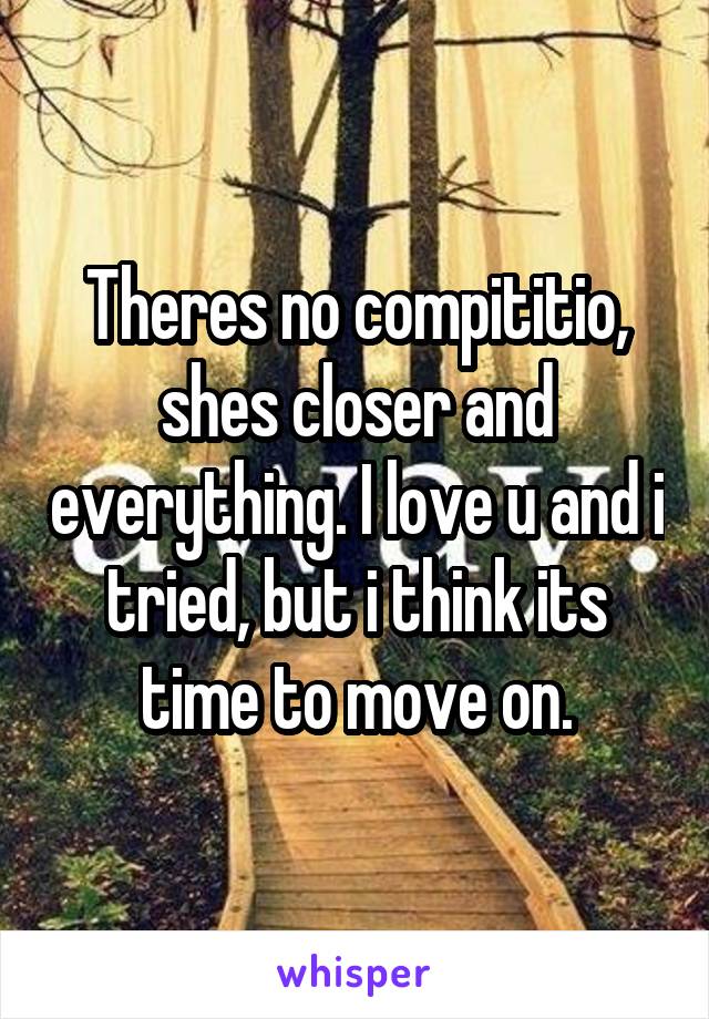 Theres no compititio, shes closer and everything. I love u and i tried, but i think its time to move on.