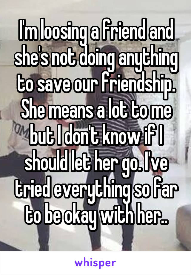 I'm loosing a friend and she's not doing anything to save our friendship. She means a lot to me but I don't know if I should let her go. I've tried everything so far to be okay with her..
