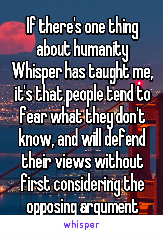 If there's one thing about humanity Whisper has taught me, it's that people tend to fear what they don't know, and will defend their views without first considering the opposing argument