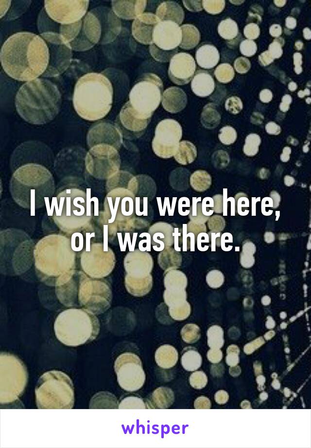 I wish you were here, or I was there.