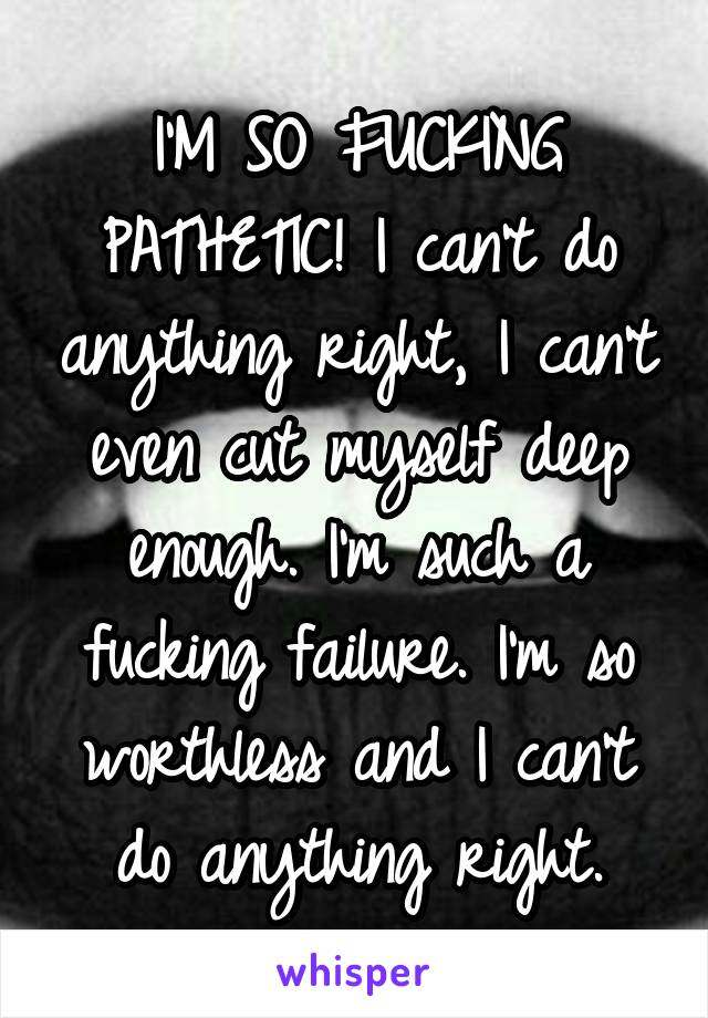 I'M SO FUCKING PATHETIC! I can't do anything right, I can't even cut myself deep enough. I'm such a fucking failure. I'm so worthless and I can't do anything right.