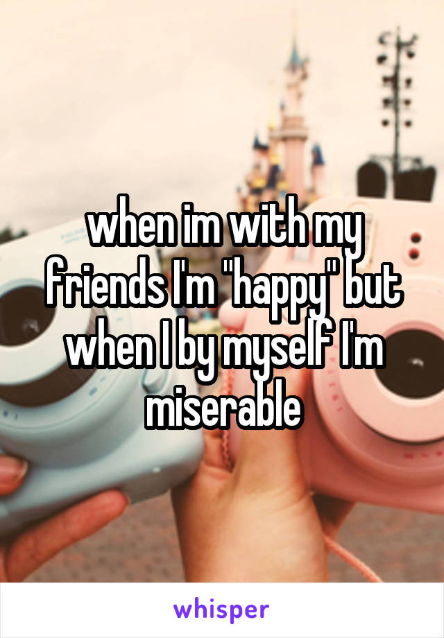 when im with my friends I'm "happy" but when I by myself I'm miserable