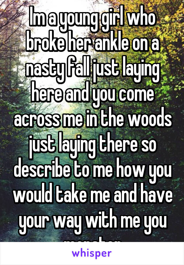 Im a young girl who broke her ankle on a nasty fall just laying here and you come across me in the woods just laying there so describe to me how you would take me and have your way with me you monster