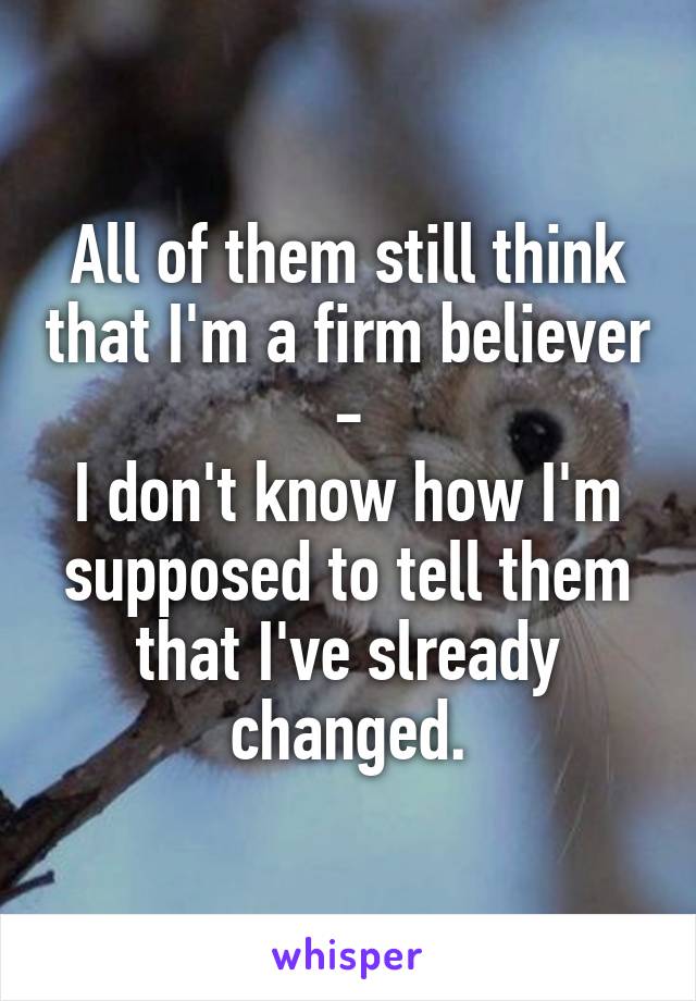 All of them still think that I'm a firm believer -
I don't know how I'm supposed to tell them that I've slready changed.